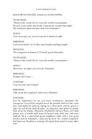 Love's Labour's Lost
[Enter SIR NATHANIEL armed, for ALEXANDER.]
NATHANIEL.
‘When in the world I liv’d, I was the world’s commander;
By east, west, north, and south, I spread my conquering might:
My scutcheon plain declares that I am Alisander’—
BOYET.
Your nose says, no, you are not; for it stands to right.
BEROWNE.
Your nose smells ‘no’ in this, most tender-smelling knight.
PRINCESS.
The conqueror is dismay’d. Proceed, good Alexander.
NATHANIEL.
‘When in the world I liv’d, I was the world’s commander;'—
BOYET.
Most true; ‘tis right, you were so, Alisander.
BEROWNE.
Pompey the Great,—
COSTARD.
Your servant, and Costard.
BEROWNE.
Take away the conqueror, take away Alisander.
COSTARD.
[To Sir Nathaniel.] O! sir, you have overthrown Alisander the
conqueror! You will be scraped out of the painted cloth for this; your
lion, that holds his poll-axe sitting on a close-stool, will be given to
Ajax: he will be the ninth Worthy. A conqueror, and afeard to speak!
Run away for shame, Alisander. [Nathaniel retires.] There, an’t shall
please you: a foolish mild man; an honest man, look you, and soon
dashed! He is a marvelous good neighbour, faith, and a very good
bowler; but for Alisander,—alas! you see how ‘tis—a little o’erparted.
But there are Worthies a-coming will speak their mind in some other
sort.
 