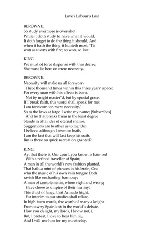 Love's Labour's Lost
And bide the penance of each three years’ day.
Give me the paper; let me read the same;
And to the strict’st decrees I’ll write my name.
KING.
How well this yielding rescues thee from shame!
BEROWNE.
‘Item. That no woman shall come within a mile of my court.‘Hath
this been proclaimed?
LONGAVILLE.
Four days ago.
BEROWNE.
Let’s see the penalty. ‘On pain of losing her tongue.' Who devised
this penalty?
LONGAVILLE.
Marry, that did I.
BEROWNE.
Sweet lord, and why?
LONGAVILLE.
To fright them hence with that dread penalty.
BEROWNE.
A dangerous law against gentility!
‘Item. If any man be seen to talk with a woman within
the term of three years, he shall endure such public shame as the
rest of the court can possibly devise.'
This article, my liege, yourself must break;
For well you know here comes in embassy
The French king’s daughter, with yourself to speak—
A mild of grace and complete majesty—
About surrender up of Aquitaine
To her decrepit, sick, and bedrid father:
Therefore this article is made in vain,
Or vainly comes th’ admired princess hither.
KING.
What say you, lords? why, this was quite forgot.
 