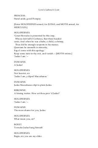 Love's Labour's Lost
PRINCESS.
Stand aside, good Pompey.
[Enter HOLOFERNES armed, for JUDAS; and MOTH armed, for
HERCULES.]
HOLOFERNES.
‘Great Hercules is presented by this imp,
Whose club kill’d Cerberus, that three-headed
canis; And when he was a babe, a child, a shrimp,
Thus did he strangle serpents in his manus.
Quoniam he seemeth in minority,
Ergo I come with this apology.'
Keep some state in thy exit, and vanish.—[MOTH retires.]
‘Judas I am.'—
DUMAINE.
A Judas!
HOLOFERNES.
Not Iscariot, sir.
‘Judas I am, ycliped Maccabaeus.'
DUMAINE.
Judas Maccabaeus clipt is plain Judas.
BEROWNE.
A kissing traitor. How art thou prov’d Judas?
HOLOFERNES.
‘Judas I am.'—
DUMAINE.
The more shame for you, Judas.
HOLOFERNES.
What mean you, sir?
BOYET.
To make Judas hang himself.
HOLOFERNES.
Begin, sir; you are my elder.
 