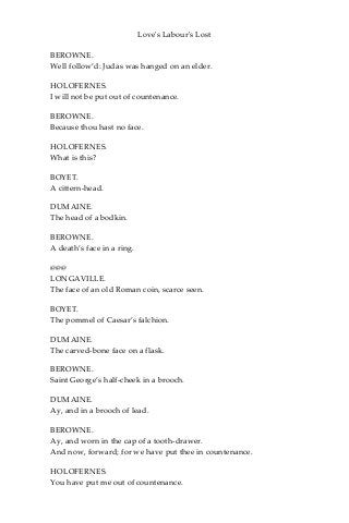 Love's Labour's Lost
BEROWNE.
Well follow’d: Judas was hanged on an elder.
HOLOFERNES.
I will not be put out of countenance.
BEROWNE.
Because thou hast no face.
HOLOFERNES.
What is this?
BOYET.
A cittern-head.
DUMAINE.
The head of a bodkin.
BEROWNE.
A death’s face in a ring.
@@@
LONGAVILLE.
The face of an old Roman coin, scarce seen.
BOYET.
The pommel of Caesar’s falchion.
DUMAINE.
The carved-bone face on a flask.
BEROWNE.
Saint George’s half-cheek in a brooch.
DUMAINE.
Ay, and in a brooch of lead.
BEROWNE.
Ay, and worn in the cap of a tooth-drawer.
And now, forward; for we have put thee in countenance.
HOLOFERNES.
You have put me out of countenance.
 