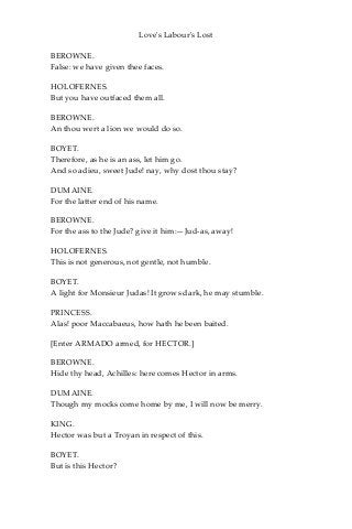 Love's Labour's Lost
BEROWNE.
False: we have given thee faces.
HOLOFERNES.
But you have outfaced them all.
BEROWNE.
An thou wert a lion we would do so.
BOYET.
Therefore, as he is an ass, let him go.
And so adieu, sweet Jude! nay, why dost thou stay?
DUMAINE.
For the latter end of his name.
BEROWNE.
For the ass to the Jude? give it him:—Jud-as, away!
HOLOFERNES.
This is not generous, not gentle, not humble.
BOYET.
A light for Monsieur Judas! It grows dark, he may stumble.
PRINCESS.
Alas! poor Maccabaeus, how hath he been baited.
[Enter ARMADO armed, for HECTOR.]
BEROWNE.
Hide thy head, Achilles: here comes Hector in arms.
DUMAINE.
Though my mocks come home by me, I will now be merry.
KING.
Hector was but a Troyan in respect of this.
BOYET.
But is this Hector?
 