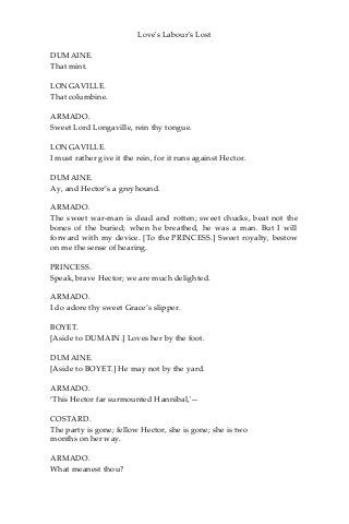 Love's Labour's Lost
DUMAINE.
That mint.
LONGAVILLE.
That columbine.
ARMADO.
Sweet Lord Longaville, rein thy tongue.
LONGAVILLE.
I must rather give it the rein, for it runs against Hector.
DUMAINE.
Ay, and Hector’s a greyhound.
ARMADO.
The sweet war-man is dead and rotten; sweet chucks, beat not the
bones of the buried; when he breathed, he was a man. But I will
forward with my device. [To the PRINCESS.] Sweet royalty, bestow
on me the sense of hearing.
PRINCESS.
Speak, brave Hector; we are much delighted.
ARMADO.
I do adore thy sweet Grace’s slipper.
BOYET.
[Aside to DUMAIN.] Loves her by the foot.
DUMAINE.
[Aside to BOYET.] He may not by the yard.
ARMADO.
‘This Hector far surmounted Hannibal,'—
COSTARD.
The party is gone; fellow Hector, she is gone; she is two
months on her way.
ARMADO.
What meanest thou?
 