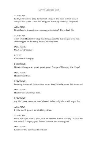 Love's Labour's Lost
COSTARD.
Faith, unless you play the honest Troyan, the poor wench is cast
away: she’s quick; the child brags in her belly already; ‘tis yours.
ARMADO.
Dost thou infamonize me among potentates? Thou shalt die.
COSTARD.
Then shall Hector be whipped for Jaquenetta that is quick by him,
and hanged for Pompey that is dead by him.
DUMAINE.
Most rare Pompey!
BOYET.
Renowned Pompey!
BEROWNE.
Greater than great, great, great, great Pompey! Pompey the Huge!
DUMAINE.
Hector trembles.
BEROWNE.
Pompey is moved. More Ates, more Ates! Stir them on! Stir them on!
DUMAINE.
Hector will challenge him.
BEROWNE.
Ay, if a’ have no more man’s blood in his belly than will sup a flea.
ARMADO.
By the north pole, I do challenge thee.
COSTARD.
I will not fight with a pole, like a northern man: I’ll slash; I’ll do it by
the sword. I bepray you, let me borrow my arms again.
DUMAINE.
Room for the incensed Worthies!
 