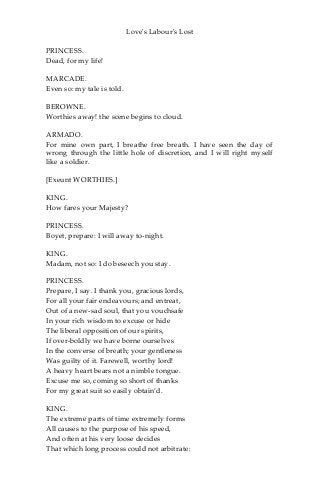 Love's Labour's Lost
PRINCESS.
Dead, for my life!
MARCADE.
Even so: my tale is told.
BEROWNE.
Worthies away! the scene begins to cloud.
ARMADO.
For mine own part, I breathe free breath. I have seen the day of
wrong through the little hole of discretion, and I will right myself
like a soldier.
[Exeunt WORTHIES.]
KING.
How fares your Majesty?
PRINCESS.
Boyet, prepare: I will away to-night.
KING.
Madam, not so: I do beseech you stay.
PRINCESS.
Prepare, I say. I thank you, gracious lords,
For all your fair endeavours; and entreat,
Out of a new-sad soul, that you vouchsafe
In your rich wisdom to excuse or hide
The liberal opposition of our spirits,
If over-boldly we have borne ourselves
In the converse of breath; your gentleness
Was guilty of it. Farewell, worthy lord!
A heavy heart bears not a nimble tongue.
Excuse me so, coming so short of thanks
For my great suit so easily obtain’d.
KING.
The extreme parts of time extremely forms
All causes to the purpose of his speed,
And often at his very loose decides
That which long process could not arbitrate:
 