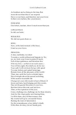 Love's Labour's Lost
As bombast and as lining to the time; But
more devout than this in our respects
Have we not been; and therefore met your loves
In their own fashion, like a merriment.
DUMAINE.
Our letters, madam, show’d much more than jest.
LONGAVILLE.
So did our looks.
ROSALINE.
We did not quote them so.
KING.
Now, at the latest minute of the hour,
Grant us your loves.
PRINCESS.
A time, methinks, too short
To make a world-without-end bargain in. No,
no, my lord, your Grace is perjur’d much,
Full of dear guiltiness; and therefore this:
If for my love,—as there is no such cause,—
You will do aught, this shall you do for me:
Your oath I will not trust; but go with speed
To some forlorn and naked hermitage,
Remote from all the pleasures of the world;
There stay until the twelve celestial signs
Have brought about the annual reckoning.
If this austere insociable life
Change not your offer made in heat of blood, If
frosts and fasts, hard lodging and thin weeds,
Nip not the gaudy blossoms of your love,
But that it bear this trial, and last love,
Then, at the expiration of the year,
Come, challenge me, challenge me by these deserts;
And, by this virgin palm now kissing thine,
I will be thine; and, till that instant, shut
My woeful self up in a mournful house,
Raining the tears of lamentation
For the remembrance of my father’s death.
If this thou do deny, let our hands part,
 