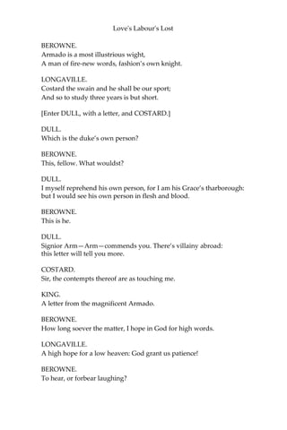 Love's Labour's Lost
BEROWNE.
So study evermore is over-shot:
While it doth study to have what it would,
It doth forget to do the thing it should; And
when it hath the thing it hunteth most, ‘Tis
won as towns with fire; so won, so lost.
KING.
We must of force dispense with this decree;
She must lie here on mere necessity.
BEROWNE.
Necessity will make us all forsworn
Three thousand times within this three years’ space;
For every man with his affects is born,
Not by might master’d, but by special grace.
If I break faith, this word shall speak for me:
I am forsworn ‘on mere necessity.'
So to the laws at large I write my name; [Subscribes]
And he that breaks them in the least degree
Stands in attainder of eternal shame.
Suggestions are to other as to me; But
I believe, although I seem so loath,
I am the last that will last keep his oath.
But is there no quick recreation granted?
KING.
Ay, that there is. Our court, you know, is haunted
With a refined traveller of Spain;
A man in all the world’s new fashion planted,
That hath a mint of phrases in his brain; One
who the music of his own vain tongue Doth
ravish like enchanting harmony;
A man of complements, whom right and wrong
Have chose as umpire of their mutiny:
This child of fancy, that Armado hight,
For interim to our studies shall relate,
In high-born words, the worth of many a knight
From tawny Spain lost in the world’s debate.
How you delight, my lords, I know not, I;
But, I protest, I love to hear him lie,
And I will use him for my minstrelsy.
 