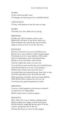 Love's Labour's Lost
MARIA.
At the twelvemonth’s end
I’ll change my black gown for a faithful friend.
LONGAVILLE.
I’ll stay with patience; but the time is long.
MARIA.
The liker you; few taller are so young.
BEROWNE.
Studies my lady? mistress, look on me;
Behold the window of my heart, mine eye,
What humble suit attends thy answer there.
Impose some service on me for thy love.
ROSALINE.
Oft have I heard of you, my Lord Berowne,
Before I saw you; and the world’s large tongue
Proclaims you for a man replete with mocks;
Full of comparisons and wounding flouts,
Which you on all estates will execute
That lie within the mercy of your wit:
To weed this wormwood from your fruitful brain,
And therewithal to win me, if you please,—
Without the which I am not to be won,—
You shall this twelvemonth term, from day to day,
Visit the speechless sick, and still converse
With groaning wretches; and your task shall be,
With all the fierce endeavour of your wit
To enforce the pained impotent to smile.
BEROWNE.
To move wild laughter in the throat of death?
It cannot be; it is impossible:
Mirth cannot move a soul in agony.
ROSALINE.
Why, that’s the way to choke a gibing spirit,
Whose influence is begot of that loose grace
Which shallow laughing hearers give to fools.
A jest’s prosperity lies in the ear
Of him that hears it, never in the tongue
 