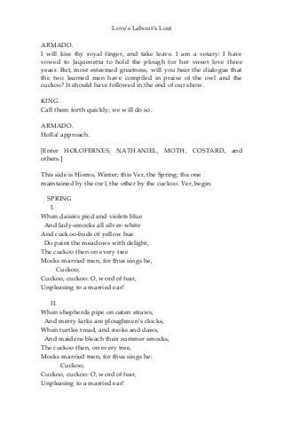 Love's Labour's Lost
ARMADO.
I will kiss thy royal finger, and take leave. I am a votary: I have
vowed to Jaquenetta to hold the plough for her sweet love three
yeasr. But, most esteemed greatness, will you hear the dialogue that
the two learned men have compiled in praise of the owl and the
cuckoo? It should have followed in the end of our show.
KING.
Call them forth quickly; we will do so.
ARMADO.
Holla! approach.
[Enter HOLOFERNES, NATHANIEL, MOTH, COSTARD, and
others.]
This side is Hiems, Winter; this Ver, the Spring; the one
maintained by the owl, the other by the cuckoo. Ver, begin.
SPRING
I.
When daisies pied and violets blue
And lady-smocks all silver-white
And cuckoo-buds of yellow hue
Do paint the meadows with delight,
The cuckoo then on every tree
Mocks married men, for thus sings he,
Cuckoo;
Cuckoo, cuckoo: O, word of fear,
Unpleasing to a married ear!
II.
When shepherds pipe on oaten straws,
And merry larks are ploughmen’s clocks,
When turtles tread, and rooks and daws,
And maidens bleach their summer smocks,
The cuckoo then, on every tree,
Mocks married men, for thus sings he:
Cuckoo;
Cuckoo, cuckoo: O, word of fear,
Unpleasing to a married ear!
 