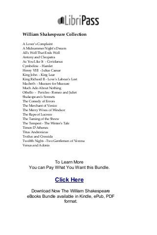 William Shakespeare Collection
A Lover's Complaint
A Midsummer Night's Dream
All's Well That Ends Well
Antony and Cleopatra
As You Like It - Coriolanus
Cymbeline - Hamlet
Henry VIII - Julius Caesar
King John - King Lear
King Richard II - Love's Labour's Lost
Macbeth - Measure for Measure
Much Ado About Nothing
Othello - Pericles - Romeo and Juliet
Shakespeare's Sonnets
The Comedy of Errors
The Merchant of Venice
The Merry Wives of Windsor
The Rape of Lucrece
The Taming of the Shrew
The Tempest - The Winter's Tale
Timon D'Athenes
Titus Andronicus
Troilus and Cressida
Twelfth Night- -Two Gentlemen of Verona
Venus and Adonis
To Learn More
You can Pay What You Want this Bundle.
Click Here
Download Now The William Shakespeare
eBooks Bundle available in Kindle, ePub, PDF
format.
 
