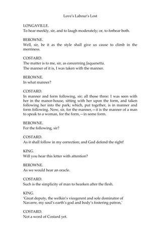 Love's Labour's Lost
BEROWNE.
Armado is a most illustrious wight,
A man of fire-new words, fashion’s own knight.
LONGAVILLE.
Costard the swain and he shall be our sport;
And so to study three years is but short.
[Enter DULL, with a letter, and COSTARD.]
DULL.
Which is the duke’s own person?
BEROWNE.
This, fellow. What wouldst?
DULL.
I myself reprehend his own person, for I am his Grace’s tharborough:
but I would see his own person in flesh and blood.
BEROWNE.
This is he.
DULL.
Signior Arm—Arm—commends you. There’s villainy abroad:
this letter will tell you more.
COSTARD.
Sir, the contempts thereof are as touching me.
KING.
A letter from the magnificent Armado.
BEROWNE.
How long soever the matter, I hope in God for high words.
LONGAVILLE.
A high hope for a low heaven: God grant us patience!
BEROWNE.
To hear, or forbear laughing?
 