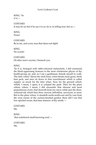 Love's Labour's Lost
LONGAVILLE.
To hear meekly, sir, and to laugh moderately; or, to forbear both.
BEROWNE.
Well, sir, be it as the style shall give us cause to climb in the
merriness.
COSTARD.
The matter is to me, sir, as concerning Jaquenetta.
The manner of it is, I was taken with the manner.
BEROWNE.
In what manner?
COSTARD.
In manner and form following, sir; all those three: I was seen with
her in the manor-house, sitting with her upon the form, and taken
following her into the park; which, put together, is in manner and
form following. Now, sir, for the manner,—it is the manner of a man
to speak to a woman, for the form,—in some form.
BEROWNE.
For the following, sir?
COSTARD.
As it shall follow in my correction; and God defend the right!
KING.
Will you hear this letter with attention?
BEROWNE.
As we would hear an oracle.
COSTARD.
Such is the simplicity of man to hearken after the flesh.
KING.
‘Great deputy, the welkin’s vicegerent and sole dominator of
Navarre, my soul’s earth’s god and body’s fostering patron,'
COSTARD.
Not a word of Costard yet.
 