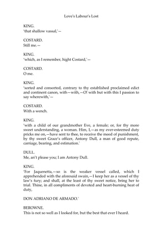 Love's Labour's Lost
KING. ‘So
it is,'—
COSTARD.
It may be so; but if he say it is so, he is, in telling true, but so.—
KING.
Peace!
COSTARD.
Be to me, and every man that dares not fight!
KING.
No words!
COSTARD.
Of other men’s secrets, I beseech you.
KING.
‘So it is, besieged with sable-coloured melancholy, I did commend
the black-oppressing humour to the most wholesome physic of thy
health-giving air; and, as I am a gentleman, betook myself to walk.
The time when? About the sixth hour; when beasts most graze, birds
best peck, and men sit down to that nourishment which is called
supper: so much for the time when. Now for the ground which;
which, I mean, I upon; it is ycleped thy park. Then for the place
where; where, I mean, I did encounter that obscene and most
preposterous event, that draweth from my snow-white pen the ebon-
coloured ink which here thou viewest, beholdest, surveyest, or seest.
But to the place where, it standeth north-north-east and by east from
the west corner of thy curious-knotted garden: there did I see that
low-spirited swain, that base minnow of thy mirth,'—
COSTARD.
Me.
KING.
‘that unlettered small-knowing soul,'—
COSTARD.
Me.
 