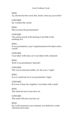Love's Labour's Lost
KING.
‘that shallow vassal,'—
COSTARD.
Still me.—
KING.
‘which, as I remember, hight Costard,'—
COSTARD.
O me.
KING.
‘sorted and consorted, contrary to thy established proclaimed edict
and continent canon, with—with,—O! with but with this I passion to
say wherewith,'—
COSTARD.
With a wench.
KING.
‘with a child of our grandmother Eve, a female; or, for thy more
sweet understanding, a woman. Him, I,—as my ever-esteemed duty
pricks me on,—have sent to thee, to receive the meed of punishment,
by thy sweet Grace’s officer, Antony Dull, a man of good repute,
carriage, bearing, and estimation.'
DULL.
Me, an’t please you; I am Antony Dull.
KING.
‘For Jaquenetta,—so is the weaker vessel called, which I
apprehended with the aforesaid swain,—I keep her as a vessel of thy
law’s fury; and shall, at the least of thy sweet notice, bring her to
trial. Thine, in all compliments of devoted and heart-burning heat of
duty,
DON ADRIANO DE ARMADO.'
BEROWNE.
This is not so well as I looked for, but the best that ever I heard.
 