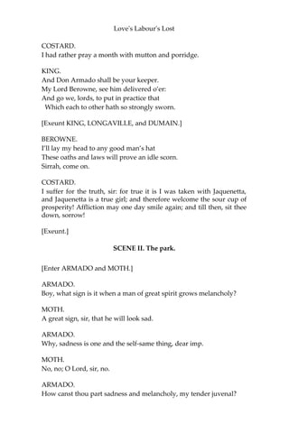 Love's Labour's Lost
KING.
Ay, the best for the worst. But, sirrah, what say you to this?
COSTARD.
Sir, I confess the wench.
KING.
Did you hear the proclamation?
COSTARD.
I do confess much of the hearing it, but little of the
marking of it.
KING.
It was proclaimed a year’s imprisonment to be taken with a
wench.
COSTARD.
I was taken with none, sir: I was taken with a damosel.
KING.
Well, it was proclaimed ‘damosel’.
COSTARD.
This was no damosel neither, sir; she was a ‘virgin’.
KING.
It is so varied too; for it was proclaimed ‘virgin’.
COSTARD.
If it were, I deny her virginity: I was taken with a maid.
KING.
This maid not serve your turn, sir.
COSTARD.
This maid will serve my turn, sir.
KING.
Sir, I will pronounce your sentence: you shall fast a week
with bran and water.
 