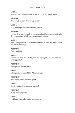 Love's Labour's Lost
COSTARD.
I had rather pray a month with mutton and porridge.
KING.
And Don Armado shall be your keeper.
My Lord Berowne, see him delivered o’er:
And go we, lords, to put in practice that
Which each to other hath so strongly sworn.
[Exeunt KING, LONGAVILLE, and DUMAIN.]
BEROWNE.
I’ll lay my head to any good man’s hat
These oaths and laws will prove an idle scorn.
Sirrah, come on.
COSTARD.
I suffer for the truth, sir: for true it is I was taken with Jaquenetta,
and Jaquenetta is a true girl; and therefore welcome the sour cup of
prosperity! Affliction may one day smile again; and till then, sit thee
down, sorrow!
[Exeunt.]
SCENE II. The park.
[Enter ARMADO and MOTH.]
ARMADO.
Boy, what sign is it when a man of great spirit grows melancholy?
MOTH.
A great sign, sir, that he will look sad.
ARMADO.
Why, sadness is one and the self-same thing, dear imp.
MOTH.
No, no; O Lord, sir, no.
ARMADO.
How canst thou part sadness and melancholy, my tender juvenal?
 
