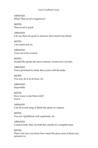 Love's Labour's Lost
MOTH.
By a familiar demonstration of the working, my tough senior.
ARMADO.
Why tough senior? Why tough senior?
MOTH.
Why tender juvenal? Why tender juvenal?
ARMADO.
I spoke it, tender juvenal, as a congruent epitheton appertaining to
thy young days, which we may nominate tender.
MOTH.
And I, tough senior, as an appertinent title to your old time, which
we may name tough.
ARMADO.
Pretty and apt.
MOTH.
How mean you, sir? I pretty, and my saying apt? or I apt, and my
saying pretty?
ARMADO.
Thou pretty, because little.
MOTH.
Little pretty, because little. Wherefore apt?
ARMADO.
And therefore apt, because quick.
MOTH.
Speak you this in my praise, master?
ARMADO.
In thy condign praise.
MOTH.
I will praise an eel with the same praise.
 