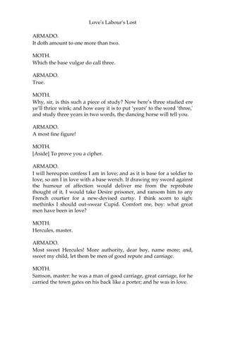 Love's Labour's Lost
ARMADO.
What! That an eel is ingenious?
MOTH.
That an eel is quick.
ARMADO.
I do say thou art quick in answers: thou heat’st my blood.
MOTH.
I am answered, sir.
ARMADO.
I love not to be crossed.
MOTH.
[Aside] He speaks the mere contrary: crosses love not him.
ARMADO.
I have promised to study three years with the duke.
MOTH.
You may do it in an hour, sir.
ARMADO.
Impossible.
MOTH.
How many is one thrice told?
@@@@
ARMADO.
I am ill at reck’ning; it fitteth the spirit of a tapster.
MOTH.
You are a gentleman and a gamester, sir.
ARMADO.
I confess both: they are both the varnish of a complete man.
MOTH.
Then I am sure you know how much the gross sum of deuce-ace
amounts to.
 