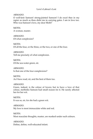 Love's Labour's Lost
ARMADO.
It doth amount to one more than two.
MOTH.
Which the base vulgar do call three.
ARMADO.
True.
MOTH.
Why, sir, is this such a piece of study? Now here’s three studied ere
ye’ll thrice wink; and how easy it is to put ‘years’ to the word ‘three,'
and study three years in two words, the dancing horse will tell you.
ARMADO.
A most fine figure!
MOTH.
[Aside] To prove you a cipher.
ARMADO.
I will hereupon confess I am in love; and as it is base for a soldier to
love, so am I in love with a base wench. If drawing my sword against
the humour of affection would deliver me from the reprobate
thought of it, I would take Desire prisoner, and ransom him to any
French courtier for a new-devised curtsy. I think scorn to sigh:
methinks I should out-swear Cupid. Comfort me, boy: what great
men have been in love?
MOTH.
Hercules, master.
ARMADO.
Most sweet Hercules! More authority, dear boy, name more; and,
sweet my child, let them be men of good repute and carriage.
MOTH.
Samson, master: he was a man of good carriage, great carriage, for he
carried the town gates on his back like a porter; and he was in love.
 