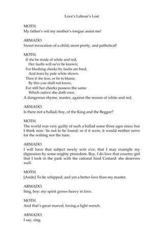 Love's Labour's Lost
ARMADO.
O well-knit Samson! strong-jointed Samson! I do excel thee in my
rapier as much as thou didst me in carrying gates. I am in love too.
Who was Samson’s love, my dear Moth?
MOTH.
A woman, master.
ARMADO.
Of what complexion?
MOTH.
Of all the four, or the three, or the two, or one of the four.
ARMADO.
Tell me precisely of what complexion.
MOTH.
Of the sea-water green, sir.
ARMADO.
Is that one of the four complexions?
MOTH.
As I have read, sir; and the best of them too.
ARMADO.
Green, indeed, is the colour of lovers; but to have a love of that
colour, methinks Samson had small reason for it. He surely affected
her for her wit.
MOTH.
It was so, sir, for she had a green wit.
ARMADO.
My love is most immaculate white and red.
MOTH.
Most maculate thoughts, master, are masked under such colours.
ARMADO.
Define, define, well-educated infant.
 