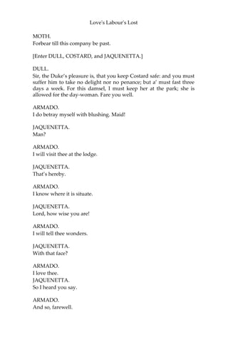 Love's Labour's Lost
MOTH.
My father’s wit my mother’s tongue assist me!
ARMADO.
Sweet invocation of a child; most pretty, and pathetical!
MOTH.
If she be made of white and red,
Her faults will ne’er be known;
For blushing cheeks by faults are bred,
And fears by pale white shown.
Then if she fear, or be to blame,
By this you shall not know,
For still her cheeks possess the same
Which native she doth owe.
A dangerous rhyme, master, against the reason of white and red.
ARMADO.
Is there not a ballad, boy, of the King and the Beggar?
MOTH.
The world was very guilty of such a ballad some three ages since; but
I think now ‘tis not to be found; or if it were, it would neither serve
for the writing nor the tune.
ARMADO.
I will have that subject newly writ o’er, that I may example my
digression by some mighty precedent. Boy, I do love that country girl
that I took in the park with the rational hind Costard: she deserves
well.
MOTH.
[Aside] To be whipped; and yet a better love than my master.
ARMADO.
Sing, boy: my spirit grows heavy in love.
MOTH.
And that’s great marvel, loving a light wench.
ARMADO.
I say, sing.
 