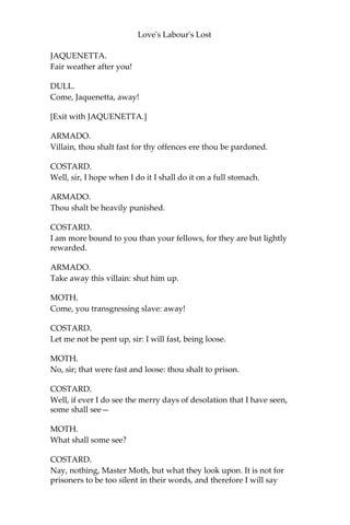 Love's Labour's Lost
MOTH.
Forbear till this company be past.
[Enter DULL, COSTARD, and JAQUENETTA.]
DULL.
Sir, the Duke’s pleasure is, that you keep Costard safe: and you must
suffer him to take no delight nor no penance; but a’ must fast three
days a week. For this damsel, I must keep her at the park; she is
allowed for the day-woman. Fare you well.
ARMADO.
I do betray myself with blushing. Maid!
JAQUENETTA.
Man?
ARMADO.
I will visit thee at the lodge.
JAQUENETTA.
That’s hereby.
ARMADO.
I know where it is situate.
JAQUENETTA.
Lord, how wise you are!
ARMADO.
I will tell thee wonders.
JAQUENETTA.
With that face?
ARMADO.
I love thee.
JAQUENETTA.
So I heard you say.
ARMADO.
And so, farewell.
 