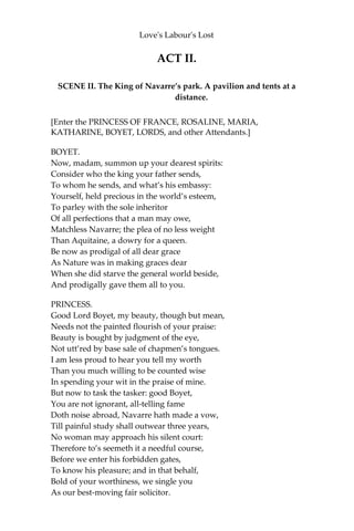 Love's Labour's Lost
nothing. I thank God I have as little patience as another man, and
therefore I can be quiet.
[Exeunt MOTH and COSTARD.]
ARMADO.
I do affect the very ground, which is base, where her shoe, which is
baser, guided by her foot, which is basest, doth tread. I shall be
forsworn,—which is a great argument of falsehood,—if I love. And
how can that be true love which is falsely attempted? Love is a
familiar; Love is a devil; there is no evil angel but Love. Yet was
Samson so tempted, and he had an excellent strength; yet was
Solomon so seduced, and he had a very good wit. Cupid’s butt-shaft
is too hard for Hercules’ club, and therefore too much odds for a
Spaniard’s rapier. The first and second cause will not serve my turn;
the passado he respects not, the duello he regards not; his disgrace is
to be called boy, but his glory is to subdue men. Adieu, valour! rust,
rapier! be still, drum! for your manager is in love; yea, he loveth.
Assist me, some extemporal god of rime, for I am sure I shall turn
sonneter. Devise, wit; write, pen; for I am for whole volumes in folio.
[Exit.]
 