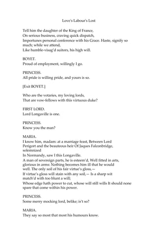 Love's Labour's Lost
ACT II.
SCENE II. The King of Navarre’s park. A pavilion and tents at a
distance.
[Enter the PRINCESS OF FRANCE, ROSALINE, MARIA,
KATHARINE, BOYET, LORDS, and other Attendants.]
BOYET.
Now, madam, summon up your dearest spirits:
Consider who the king your father sends,
To whom he sends, and what’s his embassy:
Yourself, held precious in the world’s esteem,
To parley with the sole inheritor
Of all perfections that a man may owe,
Matchless Navarre; the plea of no less weight
Than Aquitaine, a dowry for a queen.
Be now as prodigal of all dear grace
As Nature was in making graces dear
When she did starve the general world beside,
And prodigally gave them all to you.
PRINCESS.
Good Lord Boyet, my beauty, though but mean,
Needs not the painted flourish of your praise:
Beauty is bought by judgment of the eye,
Not utt’red by base sale of chapmen’s tongues.
I am less proud to hear you tell my worth
Than you much willing to be counted wise
In spending your wit in the praise of mine.
But now to task the tasker: good Boyet,
You are not ignorant, all-telling fame
Doth noise abroad, Navarre hath made a vow,
Till painful study shall outwear three years,
No woman may approach his silent court:
Therefore to’s seemeth it a needful course,
Before we enter his forbidden gates,
To know his pleasure; and in that behalf,
Bold of your worthiness, we single you
As our best-moving fair solicitor.
 