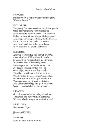 Love's Labour's Lost
Tell him the daughter of the King of France,
On serious business, craving quick dispatch,
Importunes personal conference with his Grace. Haste, signify so
much; while we attend,
Like humble-visag’d suitors, his high will.
BOYET.
Proud of employment, willingly I go.
PRINCESS.
All pride is willing pride, and yours is so.
[Exit BOYET.]
Who are the votaries, my loving lords,
That are vow-fellows with this virtuous duke?
FIRST LORD.
Lord Longaville is one.
PRINCESS.
Know you the man?
MARIA.
I know him, madam: at a marriage feast, Between Lord
Perigort and the beauteous heir Of Jaques Falconbridge,
solemnized
In Normandy, saw I this Longaville.
A man of sovereign parts, he is esteem’d, Well fitted in arts,
glorious in arms: Nothing becomes him ill that he would
well. The only soil of his fair virtue’s gloss,—
If virtue’s gloss will stain with any soil,— Is a sharp wit
match’d with too blunt a will;
Whose edge hath power to cut, whose will still wills It should none
spare that come within his power.
PRINCESS.
Some merry mocking lord, belike; is’t so?
MARIA.
They say so most that most his humours know.
 