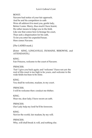 Love's Labour's Lost
PRINCESS.
Such short-liv’d wits do wither as they grow.
Who are the rest?
KATHARINE.
The young Dumain, a well-accomplish’d youth,
Of all that virtue love for virtue lov’d;
Most power to do most harm, least knowing
ill, For he hath wit to make an ill shape good,
And shape to win grace though he had no wit.
I saw him at the Duke Alencon’s once;
And much too little of that good I saw
Is my report to his great worthiness.
ROSALINE.
Another of these students at that time Was
there with him, if I have heard a truth:
Berowne they call him; but a merrier man,
Within the limit of becoming mirth,
I never spent an hour’s talk withal. His
eye begets occasion for his wit, For
every object that the one doth catch
The other turns to a mirth-moving jest,
Which his fair tongue, conceit’s expositor,
Delivers in such apt and gracious words
That aged ears play truant at his tales,
And younger hearings are quite ravished;
So sweet and voluble is his discourse.
PRINCESS.
God bless my ladies! Are they all in love,
That every one her own hath garnished
With such bedecking ornaments of praise?
FIRST LORD.
Here comes Boyet.
[Re-enter BOYET.]
PRINCESS.
Now, what admittance, lord?
 
