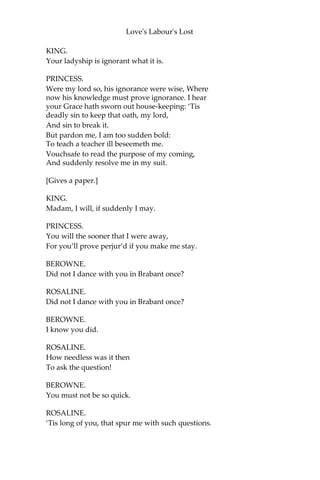 Love's Labour's Lost
BOYET.
Navarre had notice of your fair approach,
And he and his competitors in oath
Were all address’d to meet you, gentle lady,
Before I came. Marry, thus much I have learnt;
He rather means to lodge you in the field,
Like one that comes here to besiege his court,
Than seek a dispensation for his oath,
To let you enter his unpeeled house.
Here comes Navarre.
[The LADIES mask.]
[Enter KING, LONGAVILLE, DUMAINE, BEROWNE, and
ATTENDANTS.]
KING.
Fair Princess, welcome to the court of Navarre.
PRINCESS.
‘Fair’ I give you back again; and ‘welcome’ I have not yet: the
roof of this court is too high to be yours, and welcome to the
wide fields too base to be mine.
KING.
You shall be welcome, madam, to my court.
PRINCESS.
I will be welcome then: conduct me thither.
KING.
Hear me, dear lady; I have sworn an oath.
PRINCESS.
Our Lady help my lord! he’ll be forsworn.
KING.
Not for the world, fair madam, by my will.
PRINCESS.
Why, will shall break it; will, and nothing else.
 