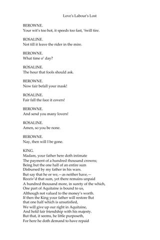 Love's Labour's Lost
KING.
Your ladyship is ignorant what it is.
PRINCESS.
Were my lord so, his ignorance were wise, Where
now his knowledge must prove ignorance. I hear
your Grace hath sworn out house-keeping: ‘Tis
deadly sin to keep that oath, my lord,
And sin to break it.
But pardon me, I am too sudden bold:
To teach a teacher ill beseemeth me.
Vouchsafe to read the purpose of my coming,
And suddenly resolve me in my suit.
[Gives a paper.]
KING.
Madam, I will, if suddenly I may.
PRINCESS.
You will the sooner that I were away,
For you’ll prove perjur’d if you make me stay.
BEROWNE.
Did not I dance with you in Brabant once?
ROSALINE.
Did not I dance with you in Brabant once?
BEROWNE.
I know you did.
ROSALINE.
How needless was it then
To ask the question!
BEROWNE.
You must not be so quick.
ROSALINE.
‘Tis long of you, that spur me with such questions.
 