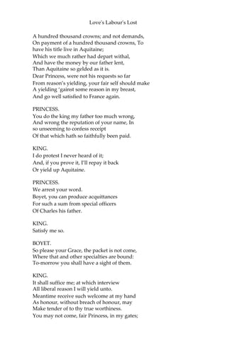 Love's Labour's Lost
BEROWNE.
Your wit’s too hot, it speeds too fast, ‘twill tire.
ROSALINE.
Not till it leave the rider in the mire.
BEROWNE.
What time o’ day?
ROSALINE.
The hour that fools should ask.
BEROWNE.
Now fair befall your mask!
ROSALINE.
Fair fall the face it covers!
BEROWNE.
And send you many lovers!
ROSALINE.
Amen, so you be none.
BEROWNE.
Nay, then will I be gone.
KING.
Madam, your father here doth intimate
The payment of a hundred thousand crowns;
Being but the one half of an entire sum
Disbursed by my father in his wars.
But say that he or we,—as neither have,—
Receiv’d that sum, yet there remains unpaid
A hundred thousand more, in surety of the which,
One part of Aquitaine is bound to us,
Although not valued to the money’s worth.
If then the King your father will restore But
that one half which is unsatisfied,
We will give up our right in Aquitaine,
And hold fair friendship with his majesty.
But that, it seems, he little purposeth,
For here he doth demand to have repaid
 