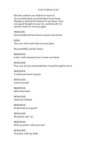 Love's Labour's Lost
A hundred thousand crowns; and not demands,
On payment of a hundred thousand crowns, To
have his title live in Aquitaine;
Which we much rather had depart withal,
And have the money by our father lent,
Than Aquitaine so gelded as it is.
Dear Princess, were not his requests so far
From reason’s yielding, your fair self should make
A yielding ‘gainst some reason in my breast,
And go well satisfied to France again.
PRINCESS.
You do the king my father too much wrong,
And wrong the reputation of your name, In
so unseeming to confess receipt
Of that which hath so faithfully been paid.
KING.
I do protest I never heard of it;
And, if you prove it, I’ll repay it back
Or yield up Aquitaine.
PRINCESS.
We arrest your word.
Boyet, you can produce acquittances
For such a sum from special officers
Of Charles his father.
KING.
Satisfy me so.
BOYET.
So please your Grace, the packet is not come,
Where that and other specialties are bound:
To-morrow you shall have a sight of them.
KING.
It shall suffice me; at which interview
All liberal reason I will yield unto.
Meantime receive such welcome at my hand
As honour, without breach of honour, may
Make tender of to thy true worthiness.
You may not come, fair Princess, in my gates;
 