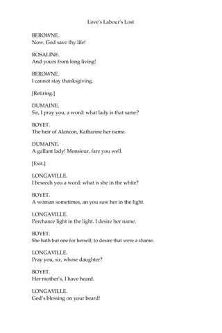 Love's Labour's Lost
But here without you shall be so receiv’d
As you shall deem yourself lodg’d in my heart,
Though so denied fair harbour in my house. Your
own good thoughts excuse me, and farewell: To-
morrow shall we visit you again.
PRINCESS.
Sweet health and fair desires consort your Grace!
KING.
Thy own wish wish I thee in every place.
[Exeunt KING and his Train.]
BEROWNE.
Lady, I will commend you to mine own heart.
ROSALINE.
Pray you, do my commendations; I would be glad to see it.
BEROWNE.
I would you heard it groan.
ROSALINE.
Is the fool sick?
BEROWNE.
Sick at the heart.
ROSALINE.
Alack! let it blood.
BEROWNE.
Would that do it good?
ROSALINE.
My physic says ‘ay.'
BEROWNE.
Will you prick’t with your eye?
ROSALINE.
No point, with my knife.
 