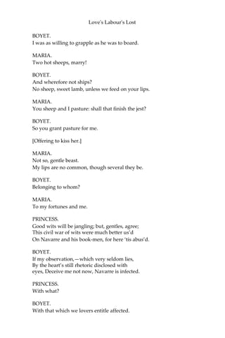Love's Labour's Lost
BOYET.
Good sir, be not offended.
She is an heir of Falconbridge.
LONGAVILLE.
Nay, my choler is ended.
She is a most sweet lady.
BOYET.
Not unlike, sir; that may be.
[Exit LONGAVILLE.]
BEROWNE.
What’s her name in the cap?
BOYET.
Rosaline, by good hap.
BEROWNE.
Is she wedded or no?
BOYET.
To her will, sir, or so.
BEROWNE.
You are welcome, sir. Adieu!
BOYET.
Farewell to me, sir, and welcome to you.
[Exit BEROWNE.—LADIES unmask.]
MARIA.
That last is Berowne, the merry mad-cap lord;
Not a word with him but a jest.
BOYET.
And every jest but a word.
PRINCESS.
It was well done of you to take him at his word.
 