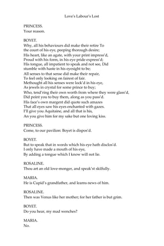 Love's Labour's Lost
BOYET.
I was as willing to grapple as he was to board.
MARIA.
Two hot sheeps, marry!
BOYET.
And wherefore not ships?
No sheep, sweet lamb, unless we feed on your lips.
MARIA.
You sheep and I pasture: shall that finish the jest?
BOYET.
So you grant pasture for me.
[Offering to kiss her.]
MARIA.
Not so, gentle beast.
My lips are no common, though several they be.
BOYET.
Belonging to whom?
MARIA.
To my fortunes and me.
PRINCESS.
Good wits will be jangling; but, gentles, agree;
This civil war of wits were much better us’d
On Navarre and his book-men, for here ‘tis abus’d.
BOYET.
If my observation,—which very seldom lies,
By the heart’s still rhetoric disclosed with
eyes, Deceive me not now, Navarre is infected.
PRINCESS.
With what?
BOYET.
With that which we lovers entitle affected.
 