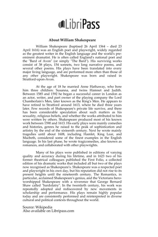 About William Shakespeare
William Shakespeare (baptised 26 April 1564 – died 23 April 1616)
was an English poet and playwright, widely regarded as the greatest writer
in the English language and the world's pre-eminent dramatist. He is often
called England's national poet and the "Bard of Avon" (or simply "The
Bard"). His surviving works consist of 38 plays, 154 sonnets, two long
narrative poems, and several other poems. His plays have been translated
into every major living language, and are performed more often than those
of any other playwright. Shakespeare was born and raised in Stratford-
upon-Avon.
At the age of 18 he married Anne Hathaway, who bore him three
children: Susanna, and twins Hamnet and Judith. Between 1585 and 1592 he
began a successful career in London as an actor, writer, and part owner of
the playing company the Lord Chamberlain's Men, later known as the
King's Men. He appears to have retired to Stratford around 1613, where he
died three years later. Few records of Shakespeare's private life survive, and
there has been considerable speculation about such matters as his sexuality,
religious beliefs, and whether the works attributed to him were written by
others. Shakespeare produced most of his known work between 1590 and
1613. His early plays were mainly comedies and histories, genres he raised
to the peak of sophistication and artistry by the end of the sixteenth century.
Next he wrote mainly tragedies until about 1608, including Hamlet, King
Lear, and Macbeth, considered some of the finest examples in the English
language. In his last phase, he wrote tragicomedies, also known as
romances, and collaborated with other playwrights.
Many of his plays were published in editions of varying quality
and accuracy during his lifetime, and in 1623 two of his former theatrical
colleagues published the First Folio, a collected edition of his dramatic
works that included all but two of the plays now recognised as
Shakespeare's. Shakespeare was a respected poet and playwright in his own
day, but his reputation did not rise to its present heights until the nineteenth
century. The Romantics, in particular, acclaimed Shakespeare's genius, and
the Victorians hero-worshipped Shakespeare with a reverence that George
Bernard Shaw called "bardolatry". In the twentieth century, his work was
repeatedly adopted and rediscovered by new movements in scholarship and
performance. His plays remain highly popular today and are consistently
performed and reinterpreted in diverse cultural and political contexts
throughout the world.
Source: Wikipedia
Also available on Libripass.com
 
