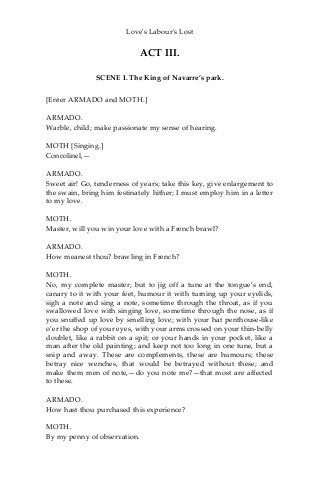 Love's Labour's Lost
ACT III.
SCENE I. The King of Navarre’s park.
[Enter ARMADO and MOTH.]
ARMADO.
Warble, child; make passionate my sense of hearing.
MOTH [Singing.]
Concolinel,—
ARMADO.
Sweet air! Go, tenderness of years; take this key, give enlargement to
the swain, bring him festinately hither; I must employ him in a letter
to my love.
MOTH.
Master, will you win your love with a French brawl?
ARMADO.
How meanest thou? brawling in French?
MOTH.
No, my complete master; but to jig off a tune at the tongue’s end,
canary to it with your feet, humour it with turning up your eyelids,
sigh a note and sing a note, sometime through the throat, as if you
swallowed love with singing love, sometime through the nose, as if
you snuffed up love by smelling love; with your hat penthouse-like
o’er the shop of your eyes, with your arms crossed on your thin-belly
doublet, like a rabbit on a spit; or your hands in your pocket, like a
man after the old painting; and keep not too long in one tune, but a
snip and away. These are complements, these are humours; these
betray nice wenches, that would be betrayed without these; and
make them men of note,—do you note me?—that most are affected
to these.
ARMADO.
How hast thou purchased this experience?
MOTH.
By my penny of observation.
 