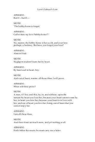 Love's Labour's Lost
ARMADO.
But O—but O,—
MOTH.
‘The hobby-horse is forgot.'
ARMADO.
Call’st thou my love ‘hobby-horse’?
MOTH.
No, master; the hobby-horse is but a colt, and your love
perhaps, a hackney. But have you forgot your love?
ARMADO.
Almost I had.
MOTH.
Negligent student! learn her by heart.
ARMADO.
By heart and in heart, boy.
MOTH.
And out of heart, master: all those three I will prove.
ARMADO.
What wilt thou prove?
MOTH.
A man, if I live; and this, by, in, and without, upon the
instant: by heart you love her, because your heart cannot come by
her; in heart you love her, because your heart is in love with
her; and out of heart you love her, being out of heart that you
cannot enjoy her.
ARMADO.
I am all these three.
MOTH.
And three times as much more, and yet nothing at all.
ARMADO.
Fetch hither the swain: he must carry me a letter.
 