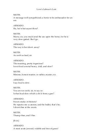Love's Labour's Lost
MOTH.
A message well sympathized; a horse to be ambassador for an
ass.
ARMADO.
Ha, ha! what sayest thou?
MOTH.
Marry, sir, you must send the ass upon the horse, for he is
very slow-gaited. But I go.
ARMADO.
The way is but short: away!
MOTH.
As swift as lead, sir.
ARMADO.
The meaning, pretty ingenious?
Is not lead a metal heavy, dull, and slow?
MOTH.
Minime, honest master; or rather, master, no.
ARMADO.
I say lead is slow.
MOTH.
You are too swift, sir, to say so:
Is that lead slow which is fir’d from a gun?
ARMADO.
Sweet smoke of rhetoric!
He reputes me a cannon; and the bullet, that’s he;
I shoot thee at the swain.
MOTH.
Thump then, and I flee.
[Exit.]
ARMADO.
A most acute juvenal; volable and free of grace!
 