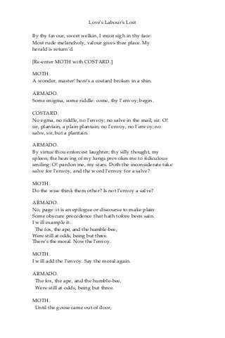 Love's Labour's Lost
By thy favour, sweet welkin, I must sigh in thy face:
Most rude melancholy, valour gives thee place. My
herald is return’d.
[Re-enter MOTH with COSTARD.]
MOTH.
A wonder, master! here’s a costard broken in a shin.
ARMADO.
Some enigma, some riddle: come, thy l’envoy; begin.
COSTARD.
No egma, no riddle, no l’envoy; no salve in the mail, sir. O!
sir, plantain, a plain plantain; no l’envoy, no l’envoy; no
salve, sir, but a plantain.
ARMADO.
By virtue thou enforcest laughter; thy silly thought, my
spleen; the heaving of my lungs provokes me to ridiculous
smiling: O! pardon me, my stars. Doth the inconsiderate take
salve for l’envoy, and the word l’envoy for a salve?
MOTH.
Do the wise think them other? Is not l’envoy a salve?
ARMADO.
No, page: it is an epilogue or discourse to make plain
Some obscure precedence that hath tofore been sain.
I will example it:
The fox, the ape, and the humble-bee,
Were still at odds, being but three.
There’s the moral. Now the l’envoy.
MOTH.
I will add the l’envoy. Say the moral again.
ARMADO.
The fox, the ape, and the humble-bee,
Were still at odds, being but three.
MOTH.
Until the goose came out of door,
 