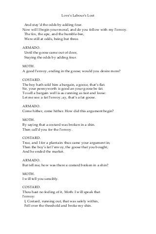 Love's Labour's Lost
And stay’d the odds by adding four.
Now will I begin your moral, and do you follow with my l’envoy.
The fox, the ape, and the humble-bee,
Were still at odds, being but three.
ARMADO.
Until the goose came out of door,
Staying the odds by adding four.
MOTH.
A good l’envoy, ending in the goose; would you desire more?
COSTARD.
The boy hath sold him a bargain, a goose, that’s flat.
Sir, your pennyworth is good an your goose be fat.
To sell a bargain well is as cunning as fast and loose:
Let me see: a fat l’envoy; ay, that’s a fat goose.
ARMADO.
Come hither, come hither. How did this argument begin?
MOTH.
By saying that a costard was broken in a shin.
Then call’d you for the l’envoy.
COSTARD.
True, and I for a plantain: thus came your argument in;
Then the boy’s fat l’envoy, the goose that you bought;
And he ended the market.
ARMADO.
But tell me; how was there a costard broken in a shin?
MOTH.
I will tell you sensibly.
COSTARD.
Thou hast no feeling of it, Moth: I will speak that
l’envoy:
I, Costard, running out, that was safely within,
Fell over the threshold and broke my shin.
 