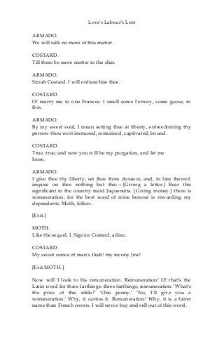Love's Labour's Lost
ARMADO.
We will talk no more of this matter.
COSTARD.
Till there be more matter in the shin.
ARMADO.
Sirrah Costard. I will enfranchise thee.
COSTARD.
O! marry me to one Frances: I smell some l’envoy, some goose, in
this.
ARMADO.
By my sweet soul, I mean setting thee at liberty, enfreedoming thy
person: thou wert immured, restrained, captivated, bound.
COSTARD.
True, true; and now you will be my purgation, and let me
loose.
ARMADO.
I give thee thy liberty, set thee from durance; and, in lieu thereof,
impose on thee nothing but this:—[Giving a letter.] Bear this
significant to the country maid Jaquenetta. [Giving money.] there is
remuneration; for the best ward of mine honour is rewarding my
dependents. Moth, follow.
[Exit.]
MOTH.
Like the sequel, I. Signior Costard, adieu.
COSTARD.
My sweet ounce of man’s flesh! my incony Jew!
[Exit MOTH.]
Now will I look to his remuneration. Remuneration! O! that’s the
Latin word for three farthings: three farthings, remuneration. ‘What’s
the price of this inkle?' ‘One penny.' ‘No, I’ll give you a
remuneration.' Why, it carries it. Remuneration! Why, it is a fairer
name than French crown. I will never buy and sell out of this word.
 