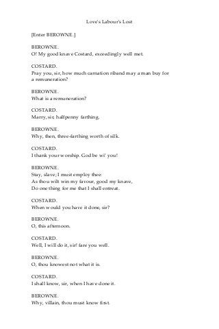 Love's Labour's Lost
[Enter BEROWNE.]
BEROWNE.
O! My good knave Costard, exceedingly well met.
COSTARD.
Pray you, sir, how much carnation riband may a man buy for
a remuneration?
BEROWNE.
What is a remuneration?
COSTARD.
Marry, sir, halfpenny farthing.
BEROWNE.
Why, then, three-farthing worth of silk.
COSTARD.
I thank your worship. God be wi’ you!
BEROWNE.
Stay, slave; I must employ thee:
As thou wilt win my favour, good my knave,
Do one thing for me that I shall entreat.
COSTARD.
When would you have it done, sir?
BEROWNE.
O, this afternoon.
COSTARD.
Well, I will do it, sir! fare you well.
BEROWNE.
O, thou knowest not what it is.
COSTARD.
I shall know, sir, when I have done it.
BEROWNE.
Why, villain, thou must know first.
 