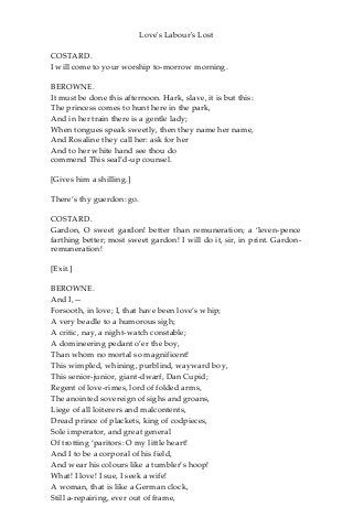 Love's Labour's Lost
COSTARD.
I will come to your worship to-morrow morning.
BEROWNE.
It must be done this afternoon. Hark, slave, it is but this:
The princess comes to hunt here in the park,
And in her train there is a gentle lady;
When tongues speak sweetly, then they name her name,
And Rosaline they call her: ask for her
And to her white hand see thou do
commend This seal’d-up counsel.
[Gives him a shilling.]
There’s thy guerdon: go.
COSTARD.
Gardon, O sweet gardon! better than remuneration; a ‘leven-pence
farthing better; most sweet gardon! I will do it, sir, in print. Gardon-
remuneration!
[Exit.]
BEROWNE.
And I,—
Forsooth, in love; I, that have been love’s whip;
A very beadle to a humorous sigh;
A critic, nay, a night-watch constable;
A domineering pedant o’er the boy,
Than whom no mortal so magnificent!
This wimpled, whining, purblind, wayward boy,
This senior-junior, giant-dwarf, Dan Cupid;
Regent of love-rimes, lord of folded arms,
The anointed sovereign of sighs and groans,
Liege of all loiterers and malcontents,
Dread prince of plackets, king of codpieces,
Sole imperator, and great general
Of trotting ‘paritors: O my little heart!
And I to be a corporal of his field,
And wear his colours like a tumbler’s hoop!
What! I love! I sue, I seek a wife!
A woman, that is like a German clock,
Still a-repairing, ever out of frame,
 