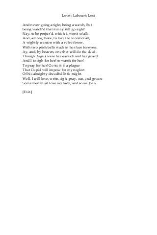 Love's Labour's Lost
And never going aright, being a watch, But
being watch’d that it may still go right!
Nay, to be perjur’d, which is worst of all;
And, among three, to love the worst of all,
A wightly wanton with a velvet brow,
With two pitch balls stuck in her face for eyes;
Ay, and, by heaven, one that will do the deed,
Though Argus were her eunuch and her guard:
And I to sigh for her! to watch for her!
To pray for her! Go to; it is a plague
That Cupid will impose for my neglect
Of his almighty dreadful little might.
Well, I will love, write, sigh, pray, sue, and groan:
Some men must love my lady, and some Joan.
[Exit.]
 