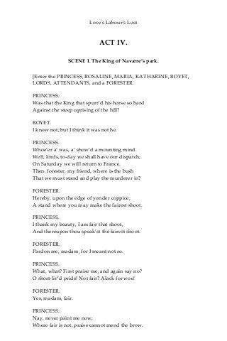 Love's Labour's Lost
ACT IV.
SCENE I. The King of Navarre’s park.
[Enter the PRINCESS, ROSALINE, MARIA, KATHARINE, BOYET,
LORDS, ATTENDANTS, and a FORESTER.
PRINCESS.
Was that the King that spurr’d his horse so hard
Against the steep uprising of the hill?
BOYET.
I know not; but I think it was not he.
PRINCESS.
Whoe’er a’ was, a’ show’d a mounting mind.
Well, lords, to-day we shall have our dispatch;
On Saturday we will return to France.
Then, forester, my friend, where is the bush
That we must stand and play the murderer in?
FORESTER.
Hereby, upon the edge of yonder coppice;
A stand where you may make the fairest shoot.
PRINCESS.
I thank my beauty, I am fair that shoot,
And thereupon thou speak’st the fairest shoot.
FORESTER.
Pardon me, madam, for I meant not so.
PRINCESS.
What, what? First praise me, and again say no?
O short-liv’d pride! Not fair? Alack for woe!
FORESTER.
Yes, madam, fair.
PRINCESS.
Nay, never paint me now;
Where fair is not, praise cannot mend the brow.
 