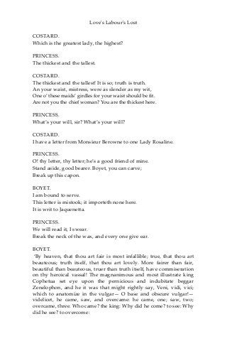 Love's Labour's Lost
COSTARD.
Which is the greatest lady, the highest?
PRINCESS.
The thickest and the tallest.
COSTARD.
The thickest and the tallest! It is so; truth is truth.
An your waist, mistress, were as slender as my wit,
One o’ these maids’ girdles for your waist should be fit.
Are not you the chief woman? You are the thickest here.
PRINCESS.
What’s your will, sir? What’s your will?
COSTARD.
I have a letter from Monsieur Berowne to one Lady Rosaline.
PRINCESS.
O! thy letter, thy letter; he’s a good friend of mine.
Stand aside, good bearer. Boyet, you can carve;
Break up this capon.
BOYET.
I am bound to serve.
This letter is mistook; it importeth none here.
It is writ to Jaquenetta.
PRINCESS.
We will read it, I swear.
Break the neck of the wax, and every one give ear.
BOYET.
‘By heaven, that thou art fair is most infallible; true, that thou art
beauteous; truth itself, that thou art lovely. More fairer than fair,
beautiful than beauteous, truer than truth itself, have commiseration
on thy heroical vassal! The magnanimous and most illustrate king
Cophetua set eye upon the pernicious and indubitate beggar
Zenelophon, and he it was that might rightly say, Veni, vidi, vici;
which to anatomize in the vulgar— O base and obscure vulgar!—
videlicet, he came, saw, and overcame: he came, one; saw, two;
overcame, three. Who came? the king: Why did he come? to see: Why
did he see? to overcome:
 