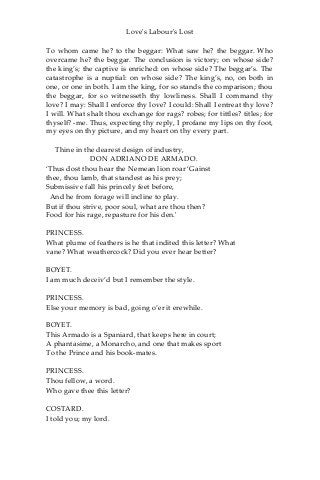 Love's Labour's Lost
To whom came he? to the beggar: What saw he? the beggar. Who
overcame he? the beggar. The conclusion is victory; on whose side?
the king’s; the captive is enriched: on whose side? The beggar’s. The
catastrophe is a nuptial: on whose side? The king’s, no, on both in
one, or one in both. I am the king, for so stands the comparison; thou
the beggar, for so witnesseth thy lowliness. Shall I command thy
love? I may: Shall I enforce thy love? I could: Shall I entreat thy love?
I will. What shalt thou exchange for rags? robes; for tittles? titles; for
thyself? -me. Thus, expecting thy reply, I profane my lips on thy foot,
my eyes on thy picture, and my heart on thy every part.
Thine in the dearest design of industry,
DON ADRIANO DE ARMADO.
‘Thus dost thou hear the Nemean lion roar ‘Gainst
thee, thou lamb, that standest as his prey;
Submissive fall his princely feet before,
And he from forage will incline to play.
But if thou strive, poor soul, what are thou then?
Food for his rage, repasture for his den.'
PRINCESS.
What plume of feathers is he that indited this letter? What
vane? What weathercock? Did you ever hear better?
BOYET.
I am much deceiv’d but I remember the style.
PRINCESS.
Else your memory is bad, going o’er it erewhile.
BOYET.
This Armado is a Spaniard, that keeps here in court;
A phantasime, a Monarcho, and one that makes sport
To the Prince and his book-mates.
PRINCESS.
Thou fellow, a word.
Who gave thee this letter?
COSTARD.
I told you; my lord.
 