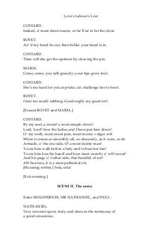 Love's Labour's Lost
COSTARD.
Indeed, a’ must shoot nearer, or he’ll ne’er hit the clout.
BOYET.
An’ if my hand be out, then belike your hand is in.
COSTARD.
Then will she get the upshoot by cleaving the pin.
MARIA.
Come, come, you talk greasily; your lips grow foul.
COSTARD.
She’s too hard for you at pricks, sir; challenge her to bowl.
BOYET.
I fear too much rubbing. Good-night, my good owl.
[Exeunt BOYET and MARIA.]
COSTARD.
By my soul, a swain! a most simple clown!
Lord, Lord! how the ladies and I have put him down!
O’ my troth, most sweet jests, most incony vulgar wit!
When it comes so smoothly off, so obscenely, as it were, so fit.
Armado, o’ the one side, O! a most dainty man!
To see him walk before a lady and to bear her fan!
To see him kiss his hand! and how most sweetly a’ will swear!
And his page o’ t’other side, that handful of wit!
Ah! heavens, it is a most pathetical nit.
[Shouting within.] Sola, sola!
[Exit running.]
SCENE II. The same.
Enter HOLOFERNES, SIR NATHANIEL, and DULL.
NATHANIEL.
Very reverent sport, truly; and done in the testimony of
a good conscience.
 